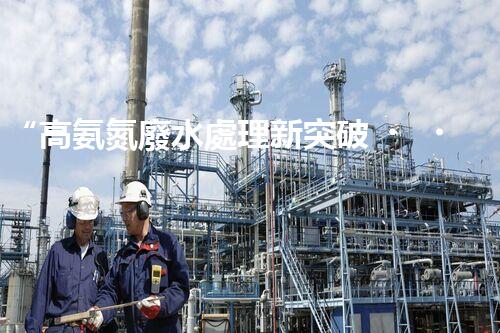 “高氨氮廢水處理新突破，綠色環(huán)保技術(shù)助力高效凈化”